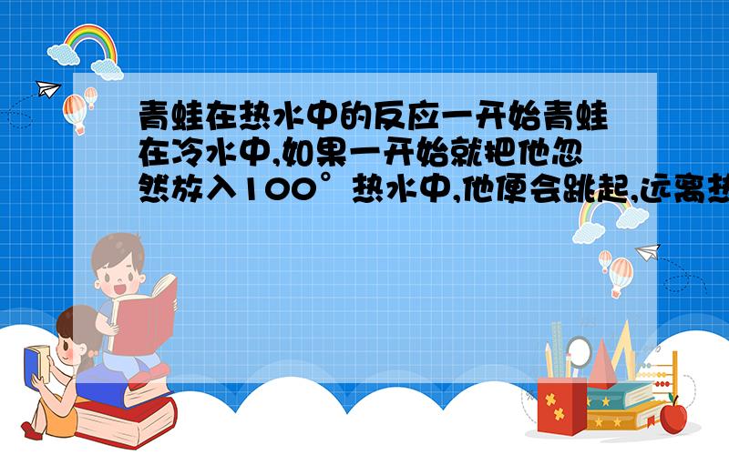 青蛙在热水中的反应一开始青蛙在冷水中,如果一开始就把他忽然放入100°热水中,他便会跳起,远离热水.如果将水慢慢加热,青