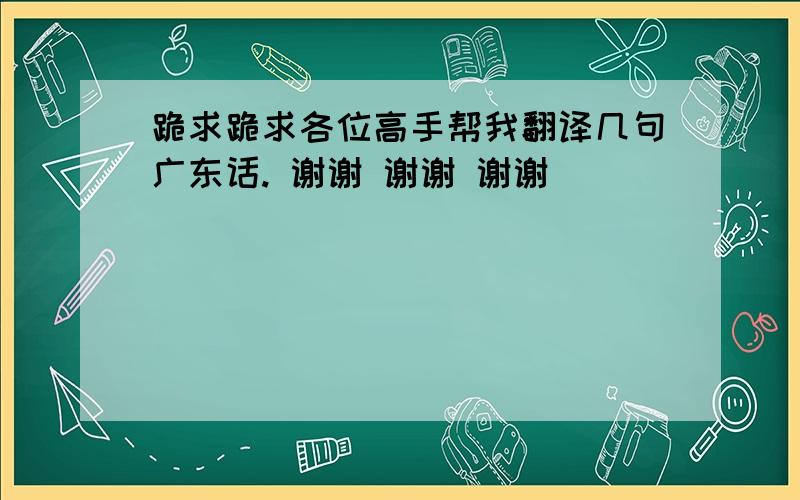 跪求跪求各位高手帮我翻译几句广东话. 谢谢 谢谢 谢谢