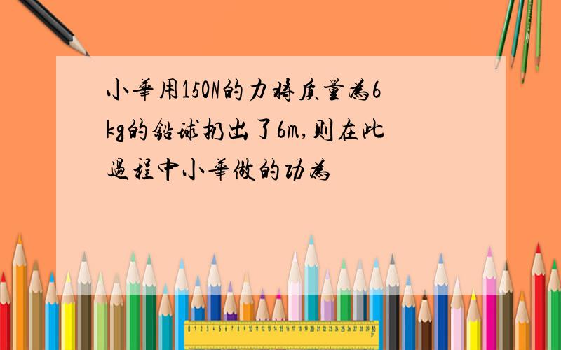 小华用150N的力将质量为6kg的铅球扔出了6m,则在此过程中小华做的功为