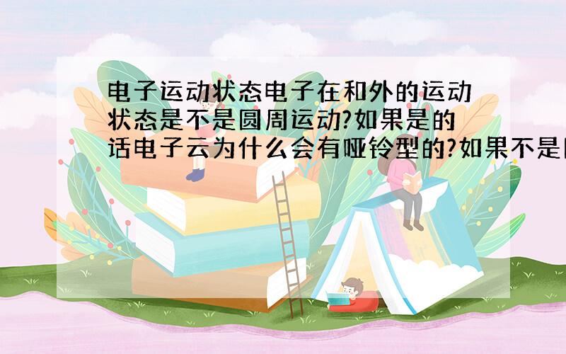 电子运动状态电子在和外的运动状态是不是圆周运动?如果是的话电子云为什么会有哑铃型的?如果不是圆周运动那他到底以什么运动方