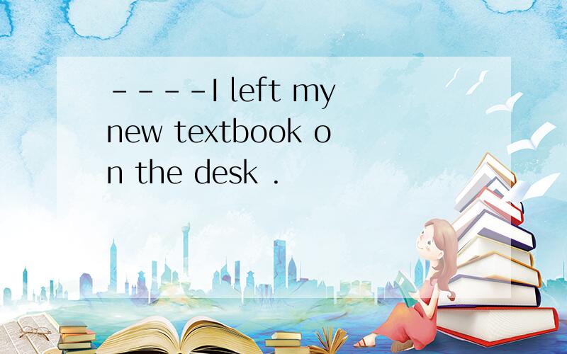 ----I left my new textbook on the desk .