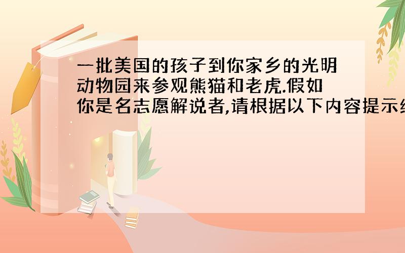 一批美国的孩子到你家乡的光明动物园来参观熊猫和老虎.假如你是名志愿解说者,请根据以下内容提示给远道