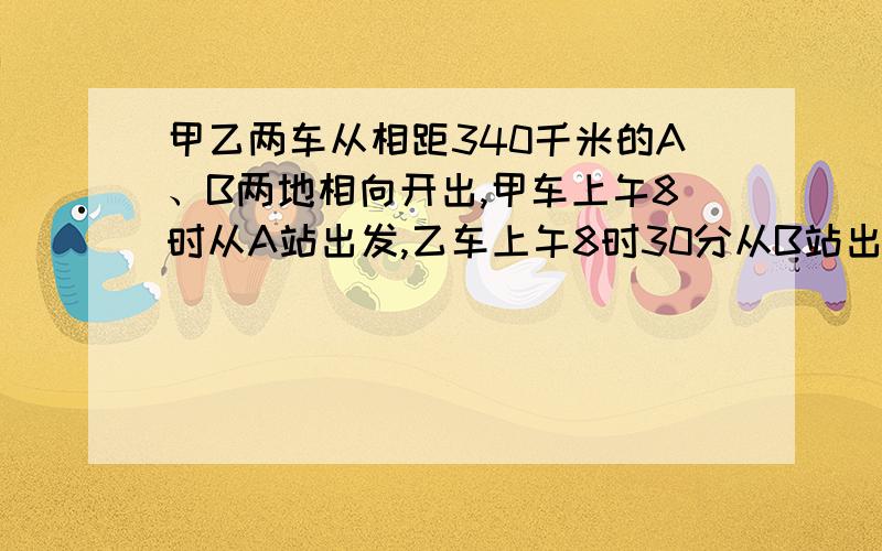 甲乙两车从相距340千米的A、B两地相向开出,甲车上午8时从A站出发,乙车上午8时30分从B站出发,甲车每小时