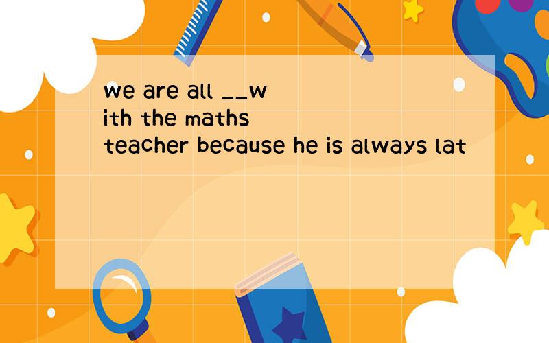 we are all __with the maths teacher because he is always lat