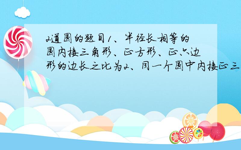 2道圆的题目1、半径长相等的圆内接三角形、正方形、正六边形的边长之比为2、同一个圆中内接正三角形和正六边形的面积的比值是