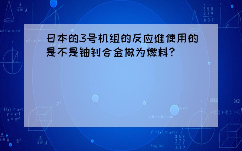 日本的3号机组的反应堆使用的是不是铀钚合金做为燃料?