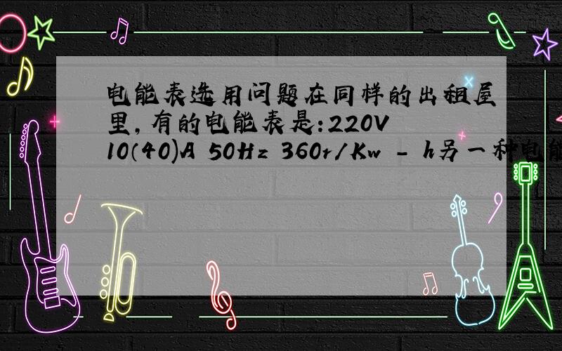 电能表选用问题在同样的出租屋里,有的电能表是:220V 10（40)A 50Hz 360r/Kw - h另一种电能表:2