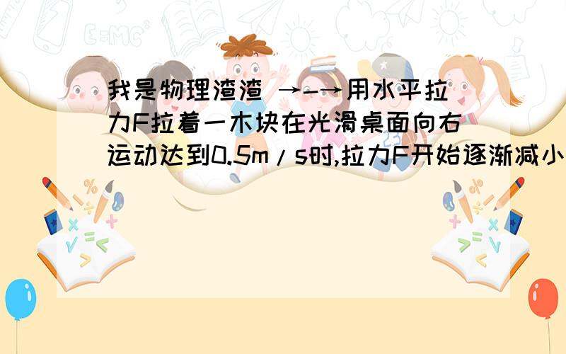 我是物理渣渣 →-→用水平拉力F拉着一木块在光滑桌面向右运动达到0.5m/s时,拉力F开始逐渐减小,木快的速度将____