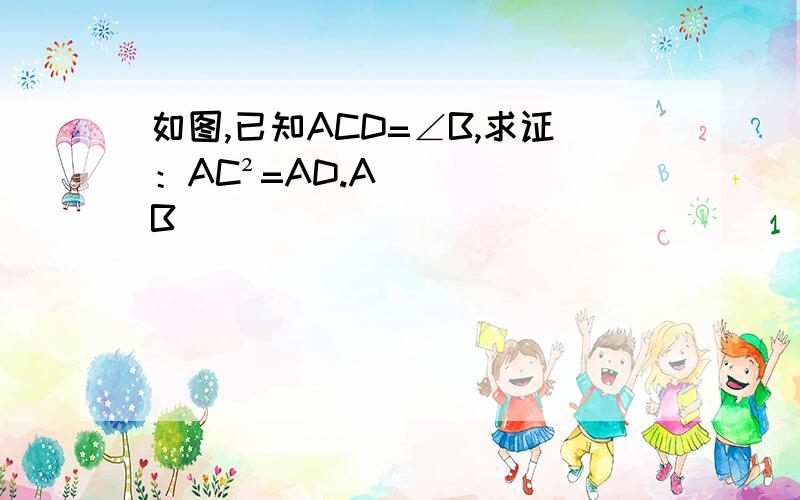 如图,已知ACD=∠B,求证：AC²=AD.AB