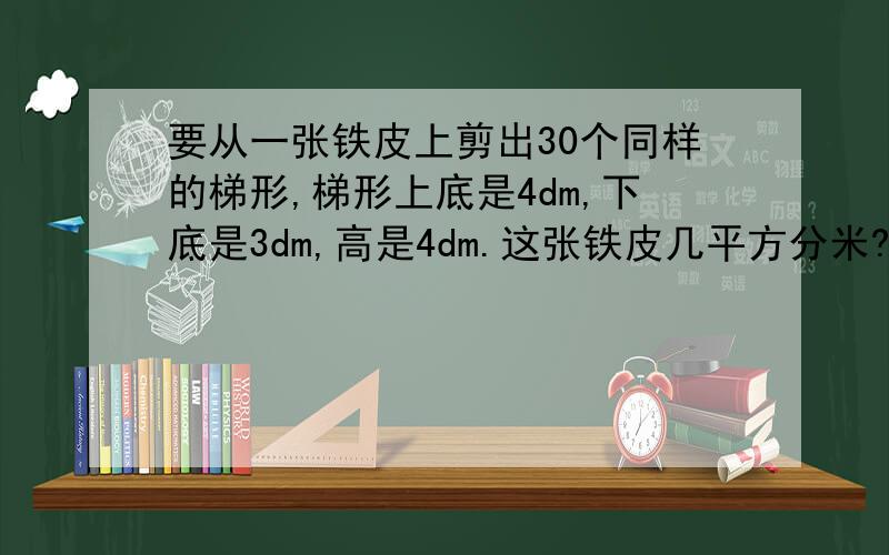 要从一张铁皮上剪出30个同样的梯形,梯形上底是4dm,下底是3dm,高是4dm.这张铁皮几平方分米?