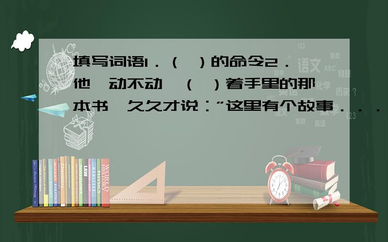 填写词语1．（ ）的命令2．他一动不动,（ ）着手里的那本书,久久才说：”这里有个故事．．．．．．” 第2题填含有”看”