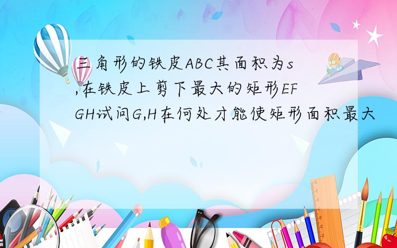 三角形的铁皮ABC其面积为s,在铁皮上剪下最大的矩形EFGH试问G,H在何处才能使矩形面积最大