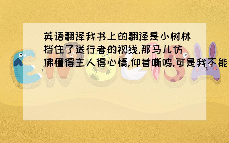 英语翻译我书上的翻译是小树林挡住了送行者的视线,那马儿仿佛懂得主人得心情,仰首嘶鸣.可是我不能理解这句话从哪里可以翻译出