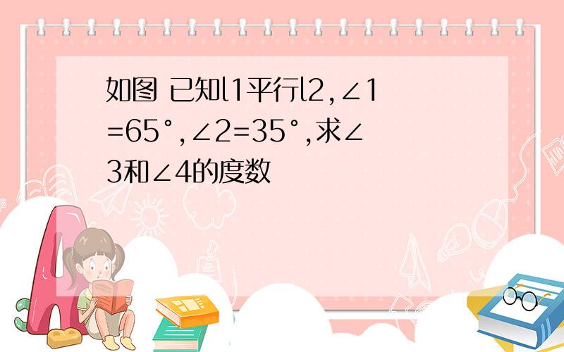 如图 已知l1平行l2,∠1=65°,∠2=35°,求∠3和∠4的度数