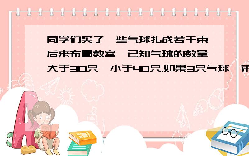 同学们买了一些气球扎成若干束后来布置教室,已知气球的数量大于30只,小于40只.如果3只气球一束,那么多2只；如果5只气