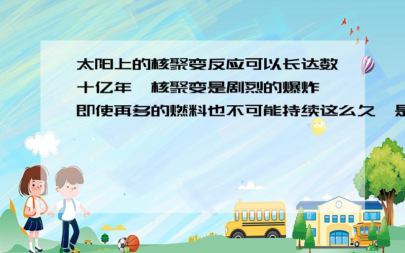 太阳上的核聚变反应可以长达数十亿年,核聚变是剧烈的爆炸,即使再多的燃料也不可能持续这么久,是不是...