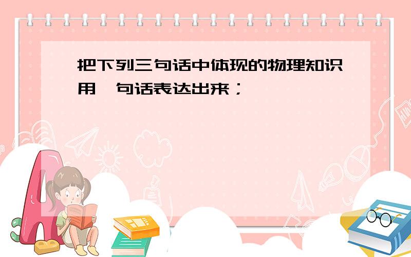 把下列三句话中体现的物理知识用一句话表达出来；