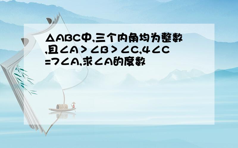 △ABC中,三个内角均为整数,且∠A＞∠B＞∠C,4∠C=7∠A,求∠A的度数