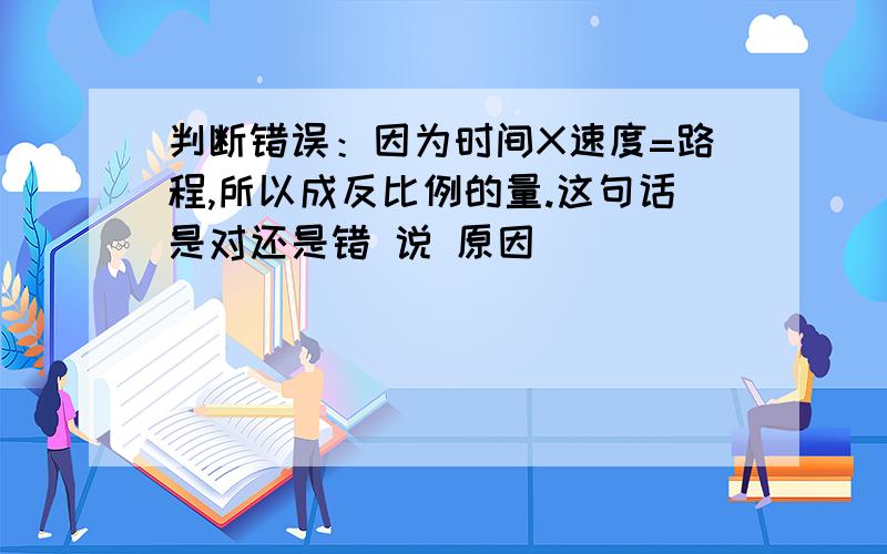 判断错误：因为时间X速度=路程,所以成反比例的量.这句话是对还是错 说 原因