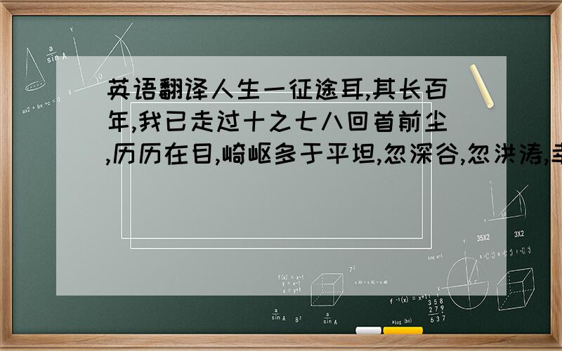 英语翻译人生一征途耳,其长百年,我已走过十之七八回首前尘,历历在目,崎岖多于平坦,忽深谷,忽洪涛,幸赖桥梁以渡.桥何名欤