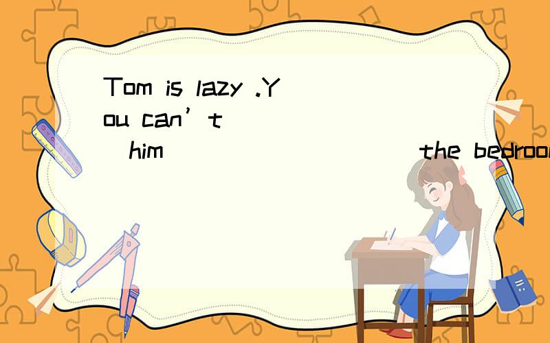 Tom is lazy .You can’t ______him _________ the bedroom every