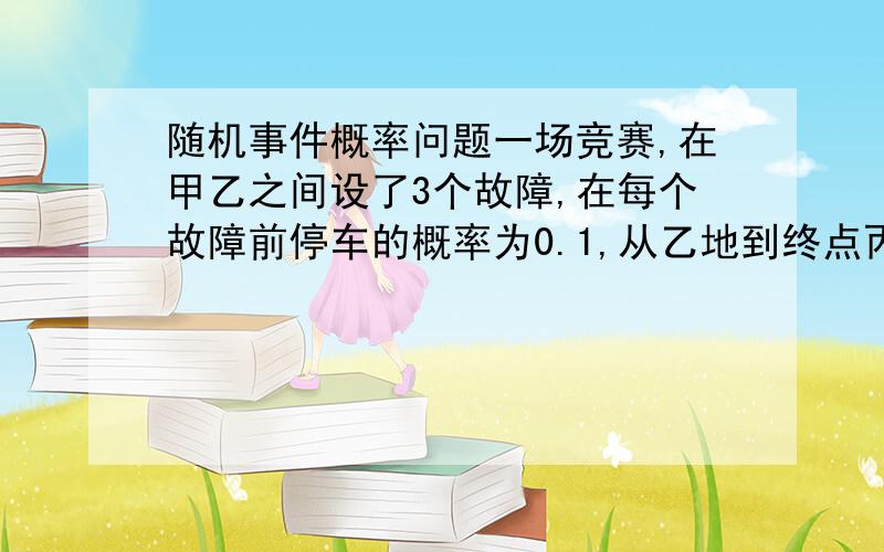 随机事件概率问题一场竞赛,在甲乙之间设了3个故障,在每个故障前停车的概率为0.1,从乙地到终点丙地不停车的概率为0.7,