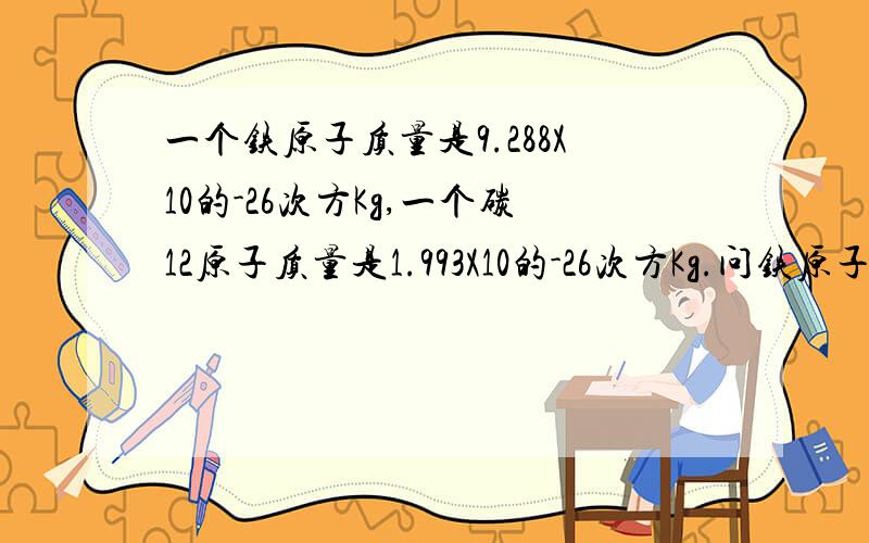 一个铁原子质量是9.288X10的-26次方Kg,一个碳12原子质量是1.993X10的-26次方Kg.问铁原子的相对原