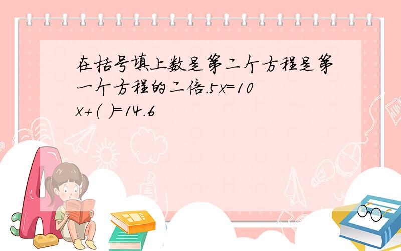 在括号填上数是第二个方程是第一个方程的二倍.5x=10 x+（ ）=14.6