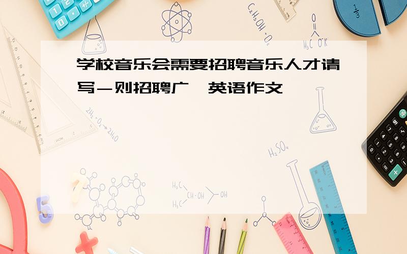 学校音乐会需要招聘音乐人才请写－则招聘广吿英语作文