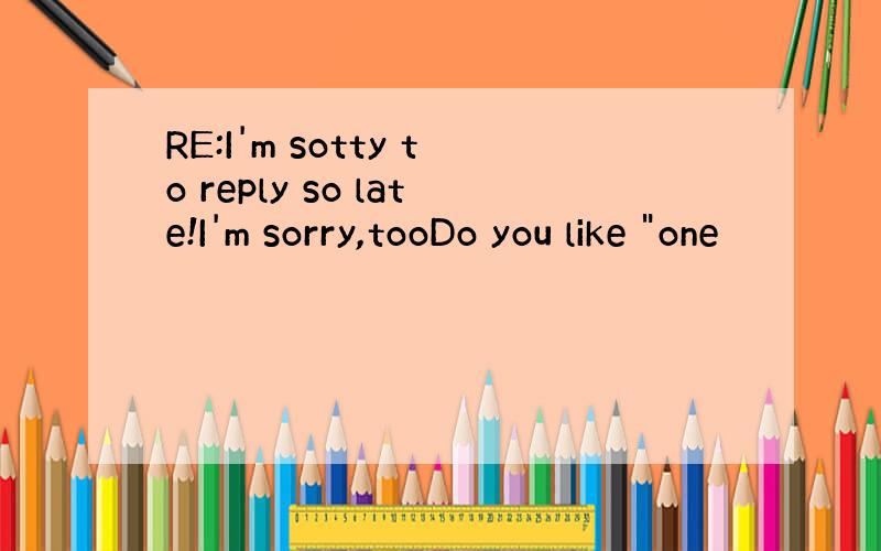 RE:I'm sotty to reply so late!I'm sorry,tooDo you like 