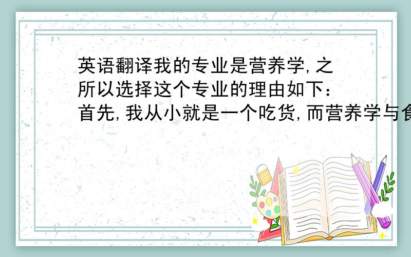 英语翻译我的专业是营养学,之所以选择这个专业的理由如下：首先,我从小就是一个吃货,而营养学与食品又是密切相关的,因此这个