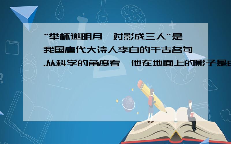 “举杯邀明月,对影成三人”是我国唐代大诗人李白的千古名句.从科学的角度看,他在地面上的影子是由于光的_____形成的?