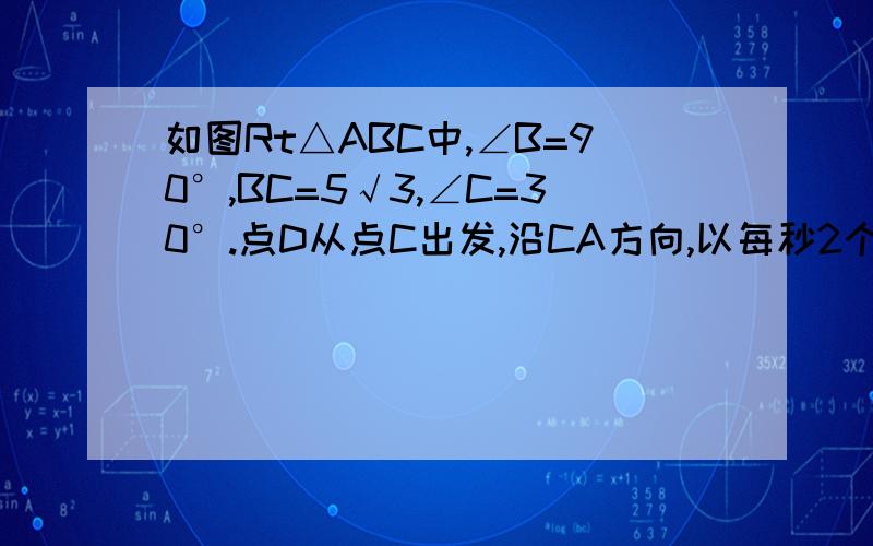 如图Rt△ABC中,∠B=90°,BC=5√3,∠C=30°.点D从点C出发,沿CA方向,以每秒2个单位长的速度向点B匀