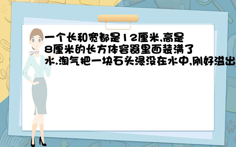 一个长和宽都是12厘米,高是8厘米的长方体容器里面装满了水.淘气把一块石头浸没在水中,刚好溢出了150毫升的水,石头的体