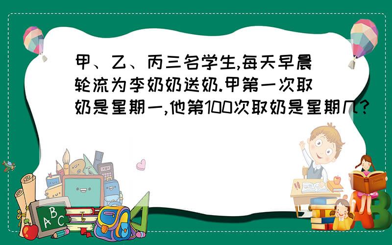 甲、乙、丙三名学生,每天早晨轮流为李奶奶送奶.甲第一次取奶是星期一,他第100次取奶是星期几?