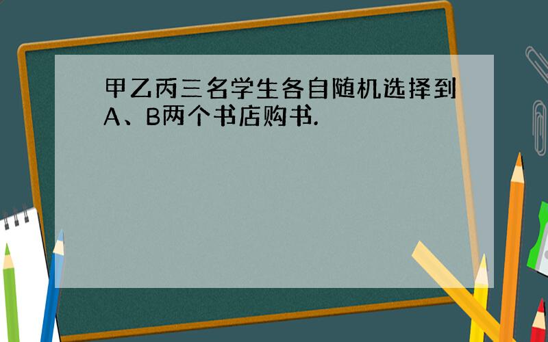 甲乙丙三名学生各自随机选择到A、B两个书店购书.