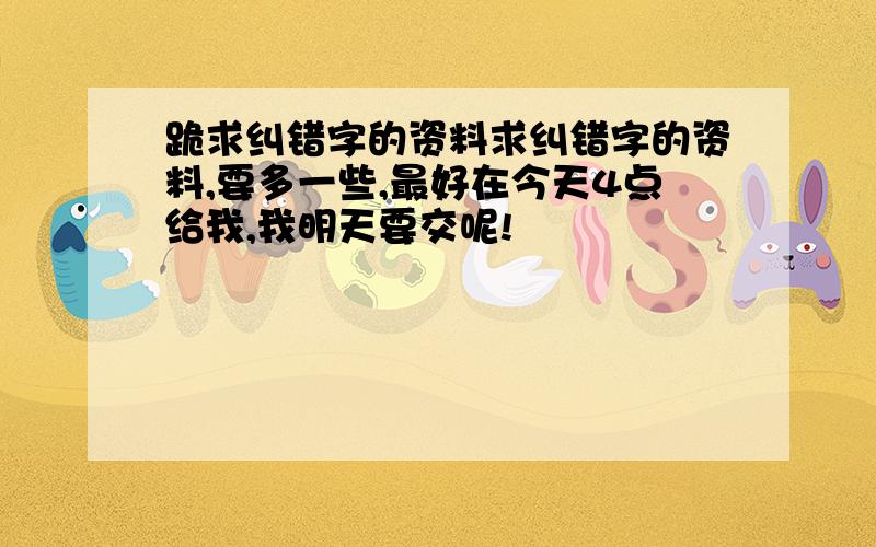 跪求纠错字的资料求纠错字的资料,要多一些,最好在今天4点给我,我明天要交呢!