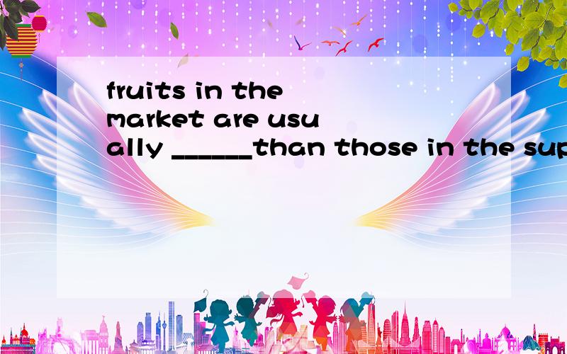 fruits in the market are usually ______than those in the sup