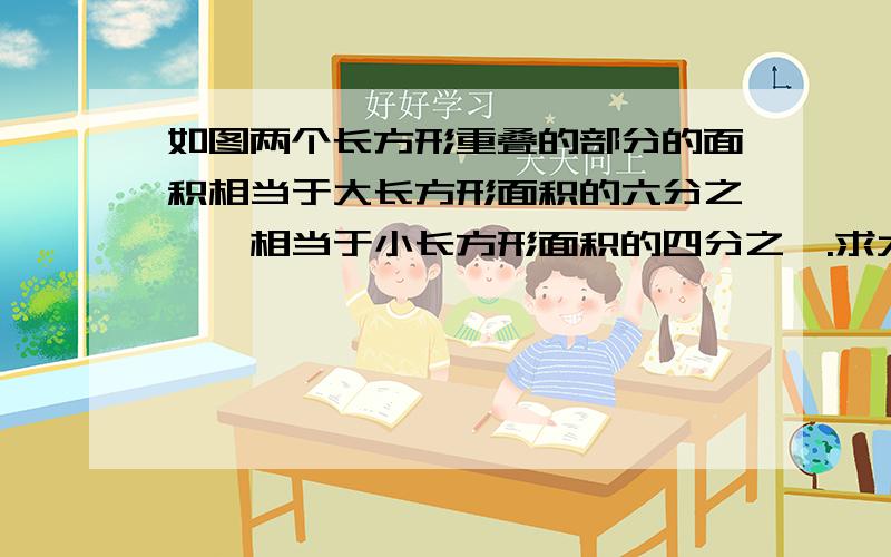 如图两个长方形重叠的部分的面积相当于大长方形面积的六分之一,相当于小长方形面积的四分之一.求大长方形和小长方形的面积之比