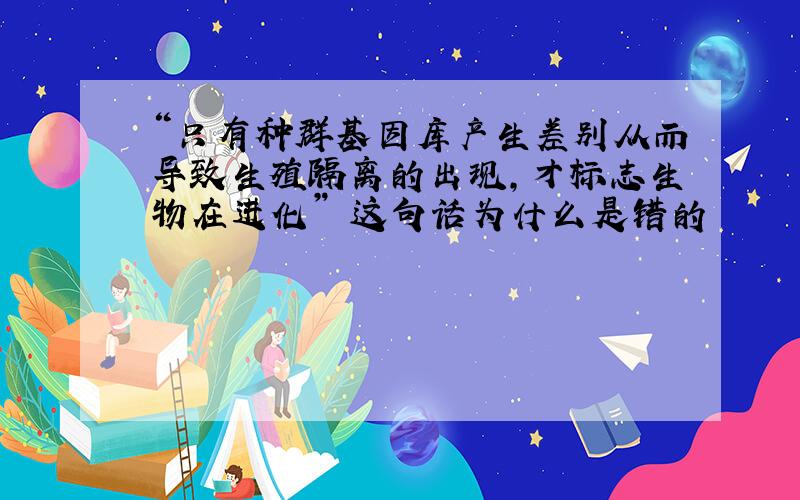 “只有种群基因库产生差别从而导致生殖隔离的出现,才标志生物在进化” 这句话为什么是错的