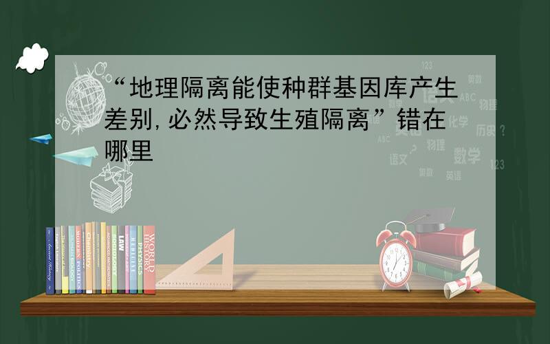 “地理隔离能使种群基因库产生差别,必然导致生殖隔离”错在哪里