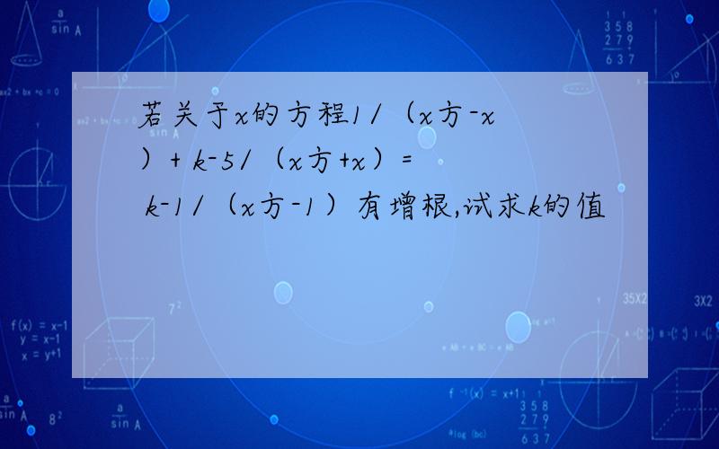 若关于x的方程1/（x方-x）+ k-5/（x方+x）= k-1/（x方-1）有增根,试求k的值