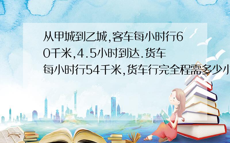 从甲城到乙城,客车每小时行60千米,4.5小时到达.货车每小时行54千米,货车行完全程需多少小时