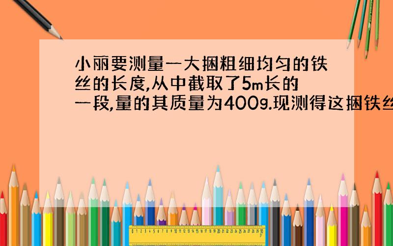 小丽要测量一大捆粗细均匀的铁丝的长度,从中截取了5m长的一段,量的其质量为400g.现测得这捆铁丝的质