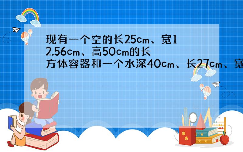 现有一个空的长25cm、宽12.56cm、高50cm的长方体容器和一个水深40cm、长27cm、宽18cm的另一个长方体