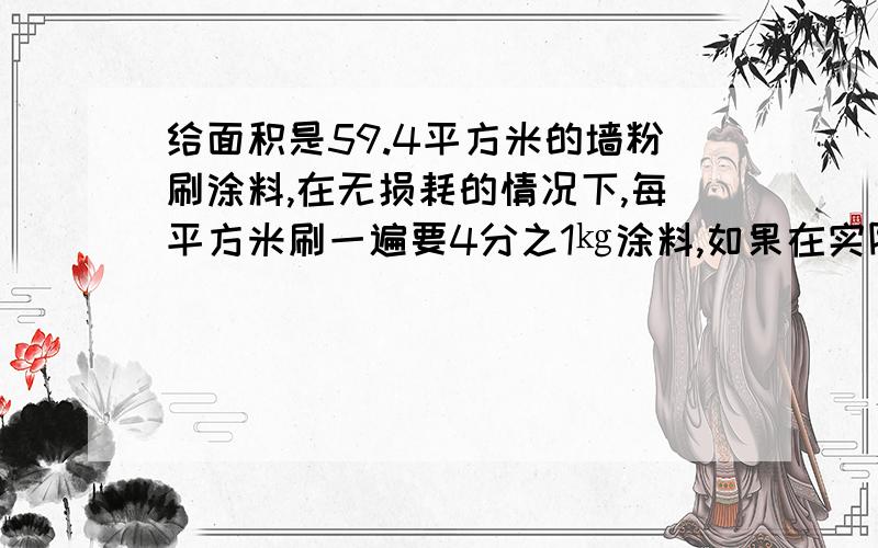 给面积是59.4平方米的墙粉刷涂料,在无损耗的情况下,每平方米刷一遍要4分之1㎏涂料,如果在实际粉刷过程中有百分之10的