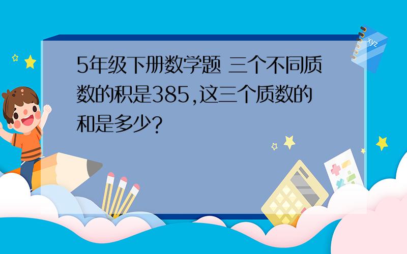 5年级下册数学题 三个不同质数的积是385,这三个质数的和是多少?