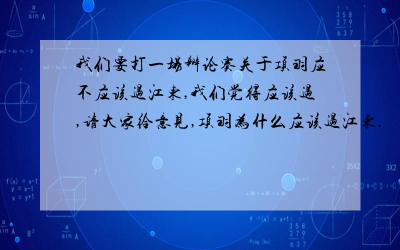 我们要打一场辩论赛关于项羽应不应该过江东,我们觉得应该过,请大家给意见,项羽为什么应该过江东.