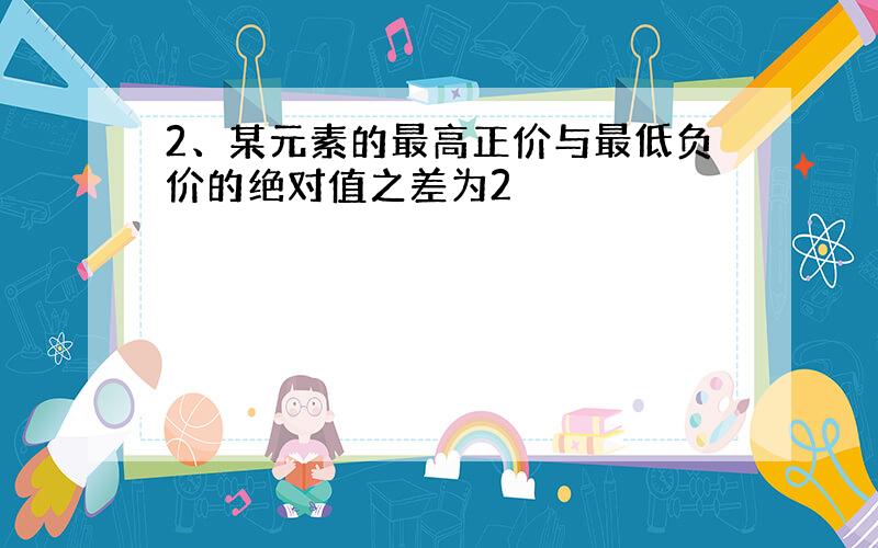 2、某元素的最高正价与最低负价的绝对值之差为2