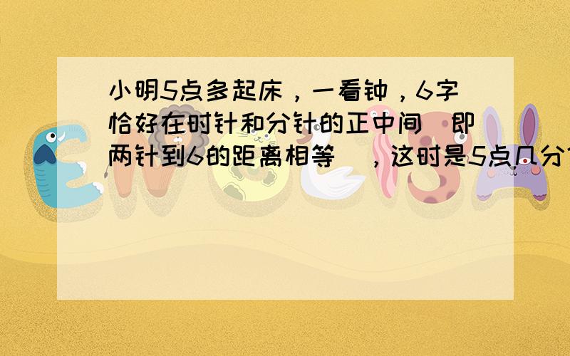 小明5点多起床，一看钟，6字恰好在时针和分针的正中间（即两针到6的距离相等），这时是5点几分？